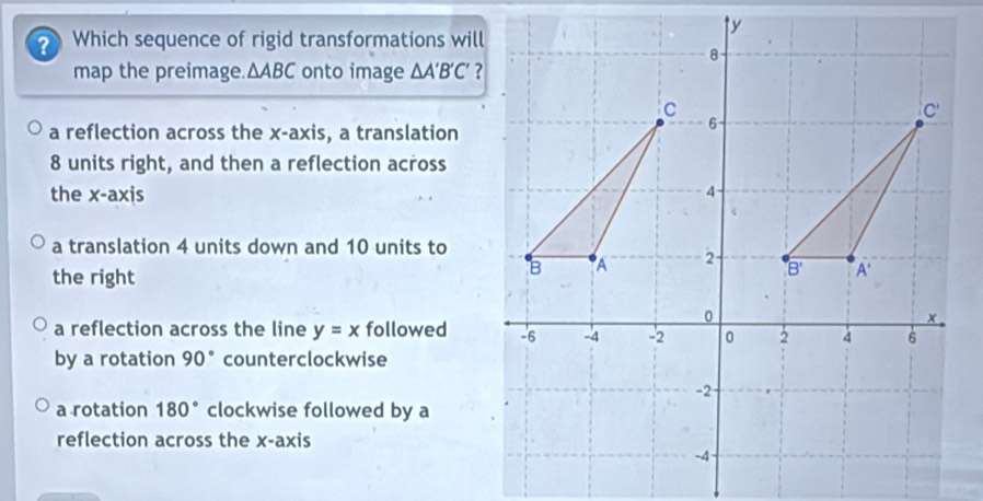 ? Which sequence of rigid transformations will
map the preimage. △ ABC onto image △ A'B'C'
a reflection across the x-axis, a translation
8 units right, and then a reflection across
the x-axis
a translation 4 units down and 10 units to
the right
a reflection across the line y=x followed
by a rotation 90° counterclockwise
a rotation 180° clockwise followed by a
reflection across the x-axis