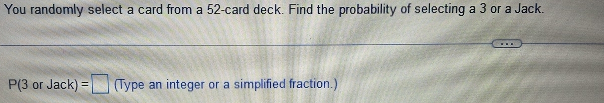 You randomly select a card from a 52 -card deck. Find the probability of selecting a 3 or a Jack.
P(3orJack)=□ (Type an integer or a simplified fraction.)