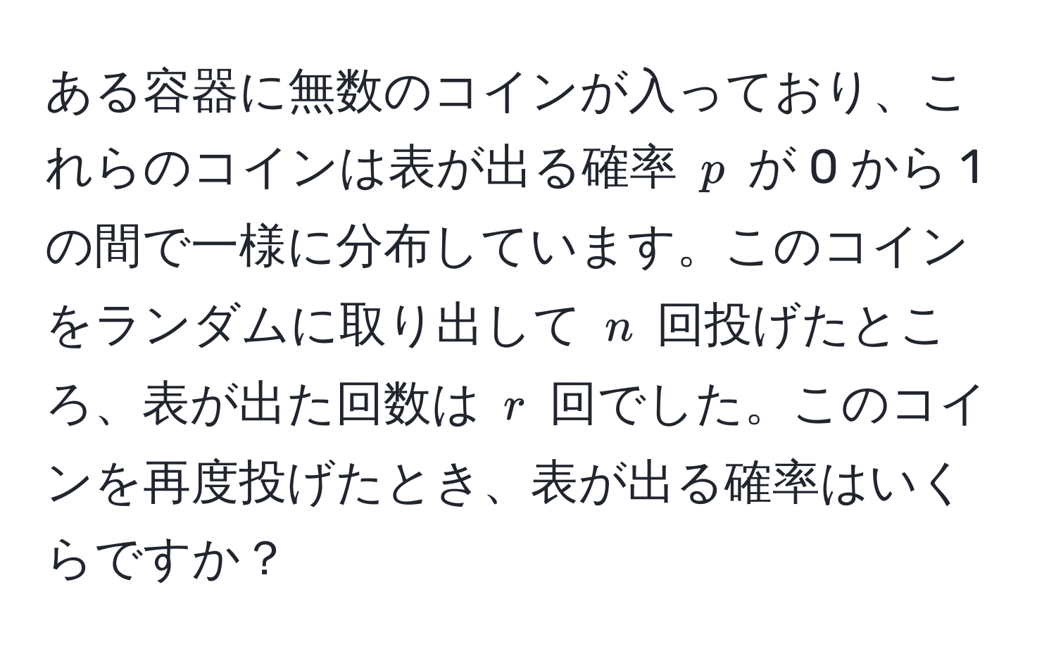 ある容器に無数のコインが入っており、これらのコインは表が出る確率 ( p ) が 0 から 1 の間で一様に分布しています。このコインをランダムに取り出して ( n ) 回投げたところ、表が出た回数は ( r ) 回でした。このコインを再度投げたとき、表が出る確率はいくらですか？