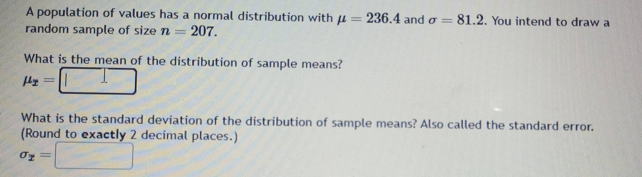 A population of values has a normal distribution with mu =236.4 and sigma =81.2. You intend to draw a 
random sample of size n=207. 
What is the mean of the distribution of sample means?
mu _x=□
What is the standard deviation of the distribution of sample means? Also called the standard error. 
(Round to exactly 2 decimal places.)
sigma _x=□