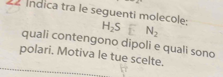 22 Índica tra le seguenti molecole:
H_2S N_2
quali contengono dipoli e quali sono 
polari. Motiva le tue scelte.