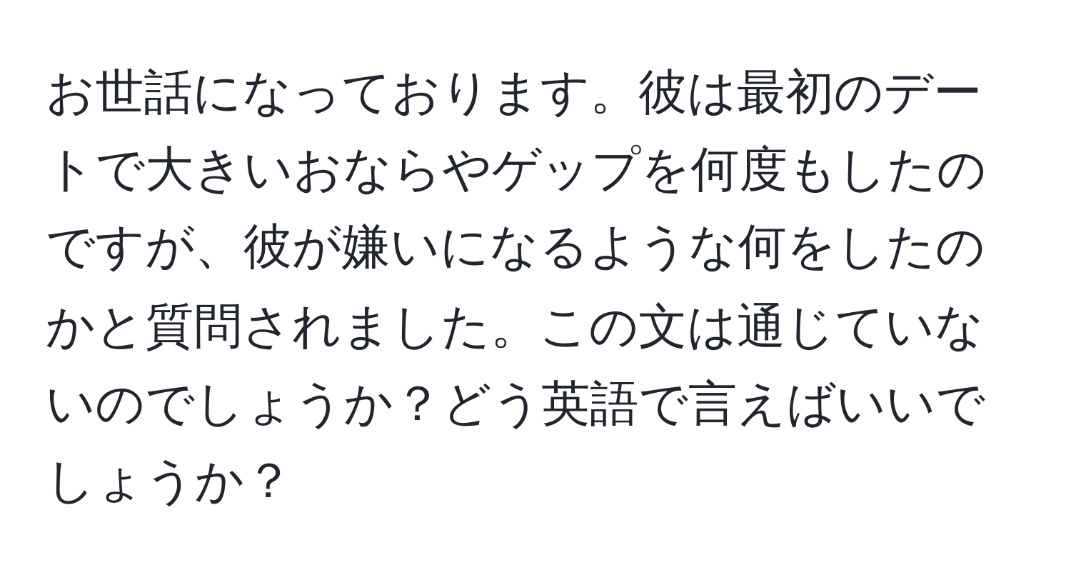 お世話になっております。彼は最初のデートで大きいおならやゲップを何度もしたのですが、彼が嫌いになるような何をしたのかと質問されました。この文は通じていないのでしょうか？どう英語で言えばいいでしょうか？