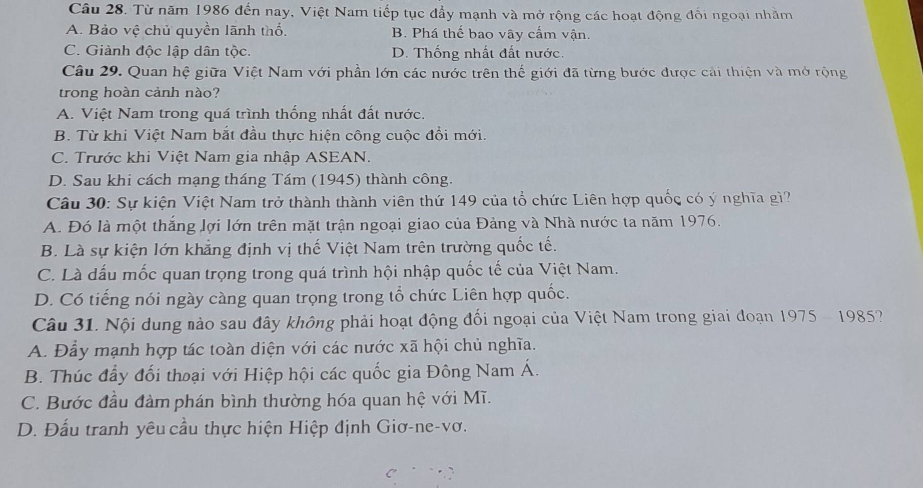 Từ năm 1986 đến nay, Việt Nam tiếp tục đẩy mạnh và mở rộng các hoạt động đối ngoại nhằm
A. Bảo vệ chủ quyền lãnh thổ. B. Phá thế bao vây cấm vận.
C. Giành độc lập dân tộc. D. Thống nhất đất nước.
Câu 29. Quan hệ giữa Việt Nam với phần lớn các nước trên thế giới đã từng bước được cải thiện và mở rộng
trong hoàn cảnh nào?
A. Việt Nam trong quá trình thống nhất đất nước.
B. Từ khi Việt Nam bắt đầu thực hiện công cuộc đổi mới.
C. Trước khi Việt Nam gia nhập ASEAN.
D. Sau khi cách mạng tháng Tám (1945) thành công.
Câu 30: Sự kiện Việt Nam trở thành thành viên thứ 149 của tổ chức Liên hợp quốc có ý nghĩa gì?
A. Đó là một thắng lợi lớn trên mặt trận ngoại giao của Đảng và Nhà nước ta năm 1976.
B. Là sự kiện lớn khẳng định vị thế Việt Nam trên trường quốc tế.
C. Là dấu mốc quan trọng trong quá trình hội nhập quốc tế của Việt Nam.
D. Có tiếng nói ngày càng quan trọng trong tổ chức Liên hợp quốc.
Câu 31. Nội dung nào sau đây không phải hoạt động đối ngoại của Việt Nam trong giai đoạn 1975- 1985?
A. Đầy mạnh hợp tác toàn diện với các nước xã hội chủ nghĩa.
B. Thúc đầy đối thoại với Hiệp hội các quốc gia Đông Nam Á.
C. Bước đầu đàm phán bình thường hóa quan hệ với Mĩ.
D. Đấu tranh yêu cầu thực hiện Hiệp định Giơ-ne-vơ.