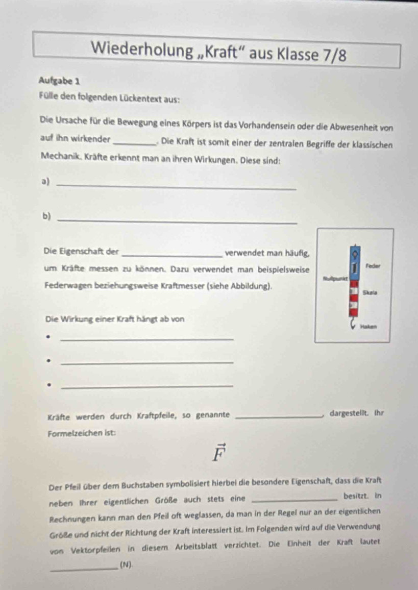 Wiederholung „Kraft“ aus Klasse 7/8
Aufgabe 1 
Fülle den folgenden Lückentext aus: 
Die Ursache für die Bewegung eines Körpers ist das Vorhandensein oder die Abwesenheit von 
auf ihn wirkender _ Die Kraft ist somit einer der zentralen Begriffe der klassischen 
Mechanik. Kräfte erkennt man an ihren Wirkungen. Diese sind: 
ə)_ 
b)_ 
Die Eigenschaft der _verwendet man häufig, 
um Kräfte messen zu können. Dazu verwendet man beispielsweise Feder 
Federwagen beziehungsweise Kraftmesser (siehe Abbildung). 
Skala 
Die Wirkung einer Kraft hängt ab von 
_ 
_ 
_ 
Kräfte werden durch Kraftpfeile, so genannte _ dargestellt. Ihr 
Formelzeichen ist:
vector F
Der Pfeil über dem Buchstaben symbolisiert hierbei die besondere Eigenschaft, dass die Kraft 
neben Ihrer eigentlichen Größe auch stets eine _besitzt. In 
Rechnungen kann man den Pfeil oft weglassen, da man in der Regel nur an der eigentlichen 
Größe und nicht der Richtung der Kraft interessiert ist. Im Folgenden wird auf die Verwendung 
von Vektorpfeilen in diesem Arbeitsblatt verzichtet. Die Einheit der Kraft lautet 
_(N).