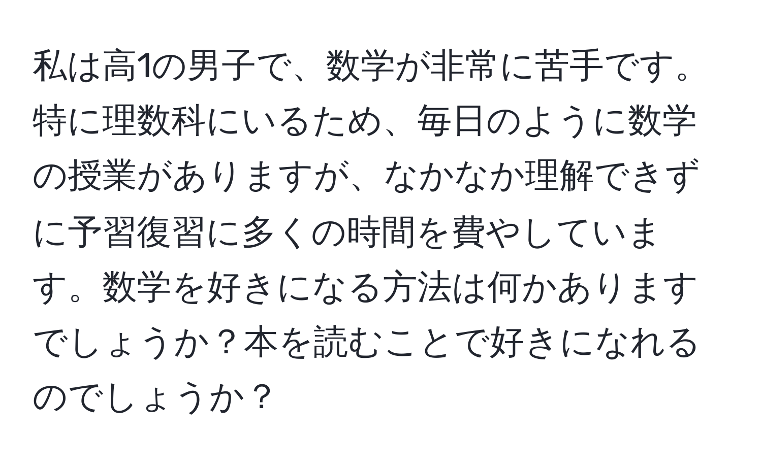 私は高1の男子で、数学が非常に苦手です。特に理数科にいるため、毎日のように数学の授業がありますが、なかなか理解できずに予習復習に多くの時間を費やしています。数学を好きになる方法は何かありますでしょうか？本を読むことで好きになれるのでしょうか？