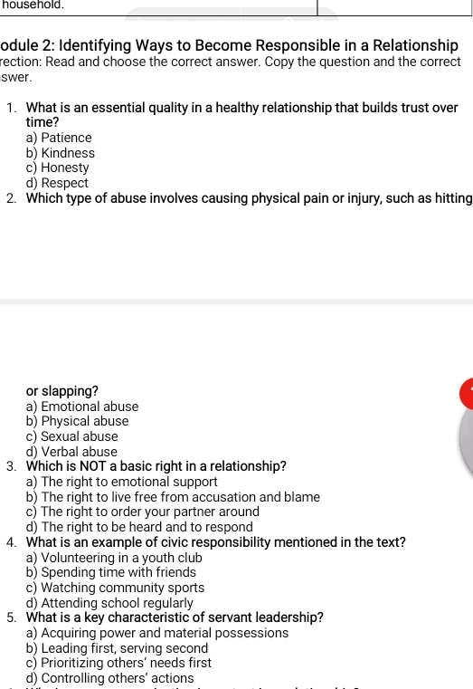 household.
odule 2: Identifying Ways to Become Responsible in a Relationship
rection: Read and choose the correct answer. Copy the question and the correct
swer.
1. What is an essential quality in a healthy relationship that builds trust over
time?
a) Patience
b) Kindness
c) Honesty
d) Respect
2. Which type of abuse involves causing physical pain or injury, such as hitting
or slapping?
a) Emotional abuse
b) Physical abuse
c) Sexual abuse
d) Verbal abuse
3. Which is NOT a basic right in a relationship?
a) The right to emotional support
b) The right to live free from accusation and blame
c) The right to order your partner around
d) The right to be heard and to respond
4. What is an example of civic responsibility mentioned in the text?
a) Volunteering in a youth club
b) Spending time with friends
c) Watching community sports
d) Attending school regularly
5. What is a key characteristic of servant leadership?
a) Acquiring power and material possessions
b) Leading first, serving second
c) Prioritizing others’ needs first
d) Controlling others’ actions