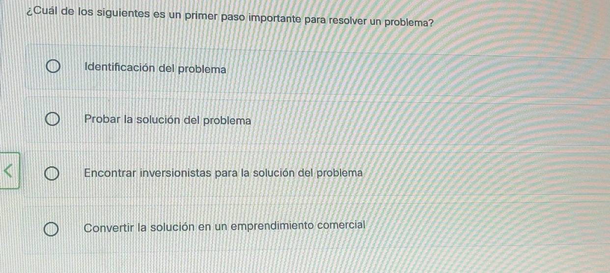 ¿Cuál de los siguientes es un primer paso importante para resolver un problema?
Identificación del problema
Probar la solución del problema
Encontrar inversionistas para la solución del problema
Convertir la solución en un emprendimiento comercial