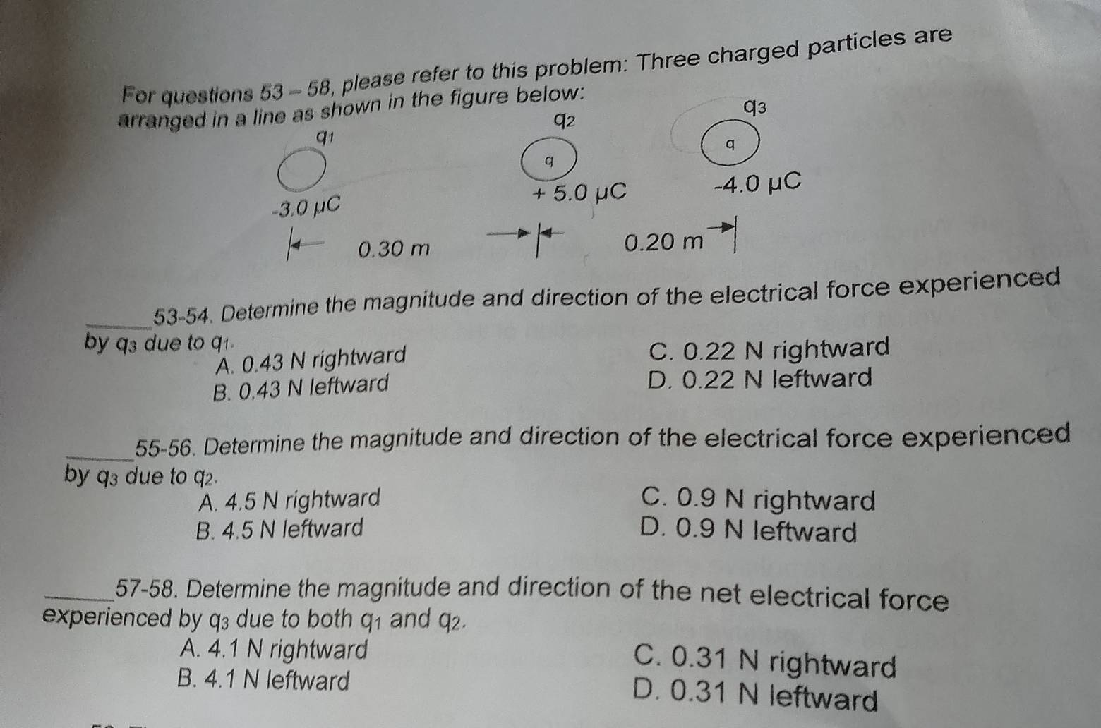 For questions 53-58 , please refer to this problem: Three charged particles are
arranged in a line as shown in the figure below:
( 3
q_2
q1
q
q
-3.0 μC + 5.0 μC -4.0 μC
0.30 m 0.20 m
_53-54. Determine the magnitude and direction of the electrical force experienced
by q3 due to q1.
A. 0.43 N rightward C. 0.22 N rightward
B. 0.43 N leftward D. 0.22 N leftward
_55-56. Determine the magnitude and direction of the electrical force experienced
by q3 due to q2.
A. 4.5 N rightward C. 0.9 N rightward
B. 4.5 N leftward D. 0.9 N leftward
_57-58. Determine the magnitude and direction of the net electrical force
experienced by q₃ due to both q_1 and q_2.
A. 4.1 N rightward
C. 0.31 N rightward
B. 4.1 N leftward
D. 0.31 N leftward