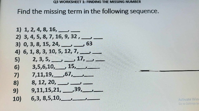 WORKSHEET 1: FINDING THE MISSING NUMBER 
Find the missing term in the following sequence. 
1) 1, 2, 4, 8, 16,_ 
_ 
2) 3, 4, 5, 8, 7, 16, 9, 32 ,_ 
_ 
3) 0, 3, 8, 15, 24, __, 63
4) 6, 1, 8, 3, 10, 5, 12, 7, _j_ 
5) 2, 3, 5, __, 17,__ 
6) 3, 5, 6, 10,_ , 15,__ 
7) 7, 11, 19,_ , 67,_ 
_ 
8) 8, 12, 20,_ 
_ 
_ 
9) 9, 11, 15, 21, _, 39,_ 1._ 
10) 6, 3, 8, 5, 10,_ ._ _Activate Win 
Go to Settings to