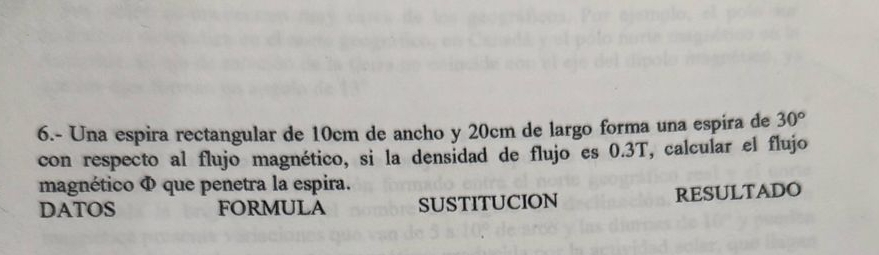 6.- Una espira rectangular de 10cm de ancho y 20cm de largo forma una espira de 30°
con respecto al flujo magnético, si la densidad de flujo es 0.3T, calcular el flujo 
magnético Φ que penetra la espira. 
DATOS FORMULA SUSTITUCION RESULTADO