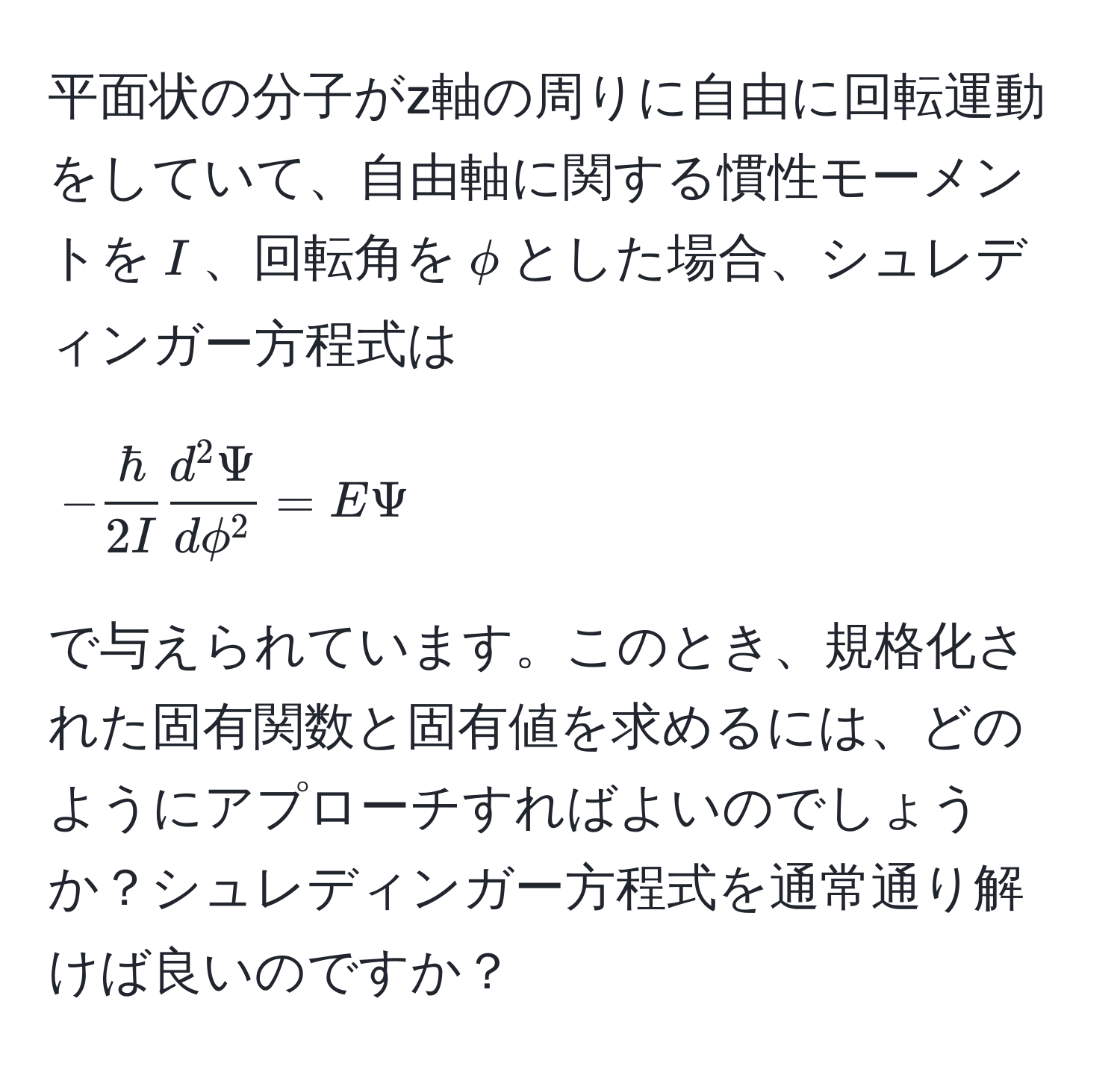 平面状の分子がz軸の周りに自由に回転運動をしていて、自由軸に関する慣性モーメントを$I$、回転角を$phi$とした場合、シュレディンガー方程式は
[
- hbar/2I  fracd^(2 Psi)dphi^2 = EPsi
]
で与えられています。このとき、規格化された固有関数と固有値を求めるには、どのようにアプローチすればよいのでしょうか？シュレディンガー方程式を通常通り解けば良いのですか？