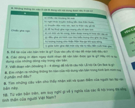 Những thông tin nào ở cột B đùng với nội dung được nàu ở c 
A 
Chiếc ghe ngo 
YÊU CA 
viết 
5. Để tài của văn bản trên là gi? Dựa vào yếu tố nào để nhận biết điều đó? tr 
6. Các dòng in đậm ngay dưới nhan đề văn bản được gọi là gì? Hãy chỉ ra tác 
dụng của những dòng này trong văn bản. 
7. Viết đoạn văn (khoảng 3 - 4 dòng) để trả lời câu hội: Lễ hội Ok Om Bok là gi? 
8. Em nhận ra những thông tin nào của nội dung văn bản trong hình ảnh minh hoạ 
ở phần mở đầu? 
9. Tìm những câu văn cho thấy nhận xét và quan điểm của người tạo lập văn 
bản này. 
10. Từ văn bản trên, em suy nghĩ gì về ý nghĩa của các lễ hội trong đời sống 
tinh thần của người Việt Nam?