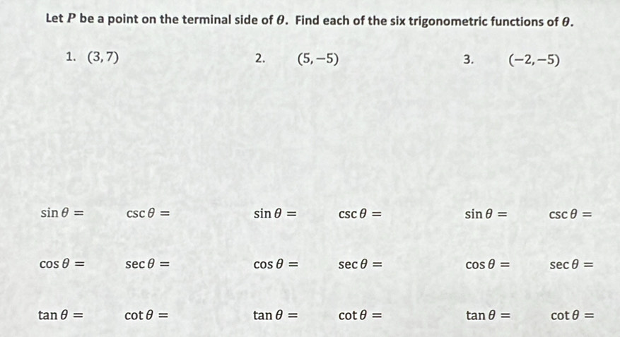 Let P be a point on the terminal side of θ. Find each of the six trigonometric functions of θ. 
1. (3,7) 2. (5,-5) 3. (-2,-5)
sin θ = csc θ =
sin θ = csc θ =
sin θ = csc θ =
cos θ = sec θ =
cos θ = sec θ =
cos θ = sec θ =
tan θ = cot θ =
tan θ = cot θ =
tan θ = cot θ =