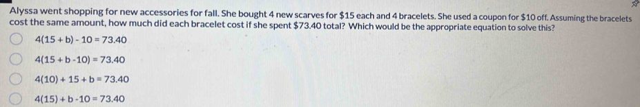 Alyssa went shopping for new accessories for fall. She bought 4 new scarves for $15 each and 4 bracelets. She used a coupon for $10 off. Assuming the bracelets
cost the same amount, how much did each bracelet cost if she spent $73.40 total? Which would be the appropriate equation to solve this?
4(15+b)-10=73.40
4(15+b-10)=73.40
4(10)+15+b=73.40
4(15)+b-10=73.40