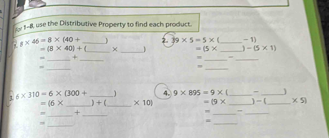 For 1-8, use the Distributive Property to find each product. 
1. 8* 46=8* (40+ _ 
)
2. 39* 5=5* _  -1)
=(8* 40)+ _  × _ ) =(5* _ ) -(5* 1)
= _+ 
_ 
_= 
_ 
_= 
_= 
3. 6* 310=6* (300+ _) 
4. 9* 895=9*  _ _)
=(6* _ ) + (_  * 10) =(9* _ )- (_  * 5)
= _+_ 
= __ 
_= 
_=