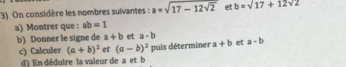 On considère les nombres suivantes : a=sqrt(17-12sqrt 2) et b=sqrt(17)+12sqrt(2)
a) Montrer que : ab=1
b) Donner le signe de a+b et a-b
c) Calculer (a+b)^2 et (a-b)^2 puis déterminer a+b et a-b
d) En déduire la valeur de a et b