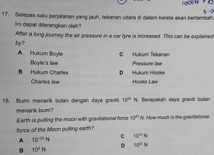 Selepas satu perjalanan yang jauh, tekanan udara di dalam kereta akan bertambah.
Ini dapat diterangkan oleh?
After a long journey the air pressure in a car tyre is increased. This can be explained
by?
A. Hukum Boyle C Hukum Tekanan
Boyle's law Pressure law
B Hukum Charles D Hukum Hooke
Charles law Hooke Law
18. Bumi menarik bulan dengan daya graviti 10^(20)N. Berapakah daya graviti bulan
menarik bumi?
Earth is pulling the moon with gravitational force 10^(20)N. How much is the gravitational
force of the Moon pulling earth?
A 10^(-20)N
C 10^(10)N
D 10^(20)N
B 10^2N