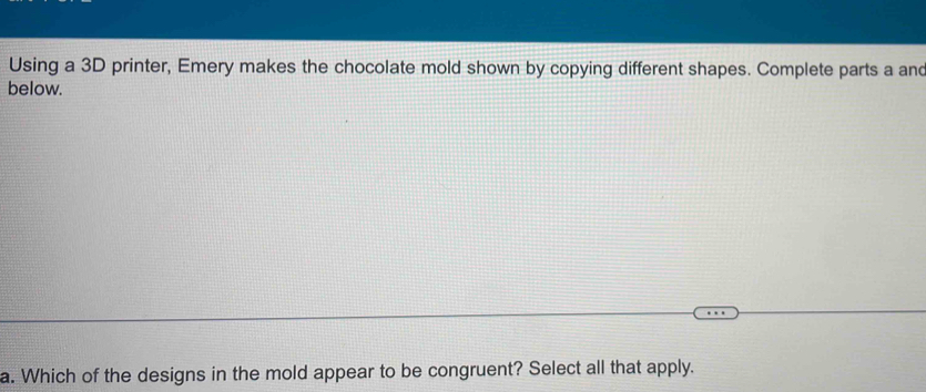 Using a 3D printer, Emery makes the chocolate mold shown by copying different shapes. Complete parts a and 
below. 
a. Which of the designs in the mold appear to be congruent? Select all that apply.