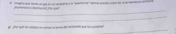 Imagina que tienes un gas en un recipiente y lo "apachurras" (ejerces presión sobre él); la temperatura cambiara. 
_ 
¿Aumentará o disminuirá? ¿Por qué? 
_ 
_ 
g) ¿Por qué los sólidos no toman la forma del recipiente que los contiene?