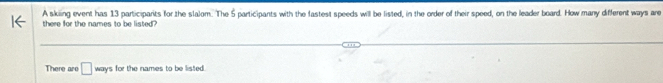 A skiing event has 13 participarits for the slalom. The 5 participants with the fastest speeds will be listed, in the order of their speed, on the leader board. How many different ways are 
there for the names to be listed? 
There are □ ways for the names to be listed