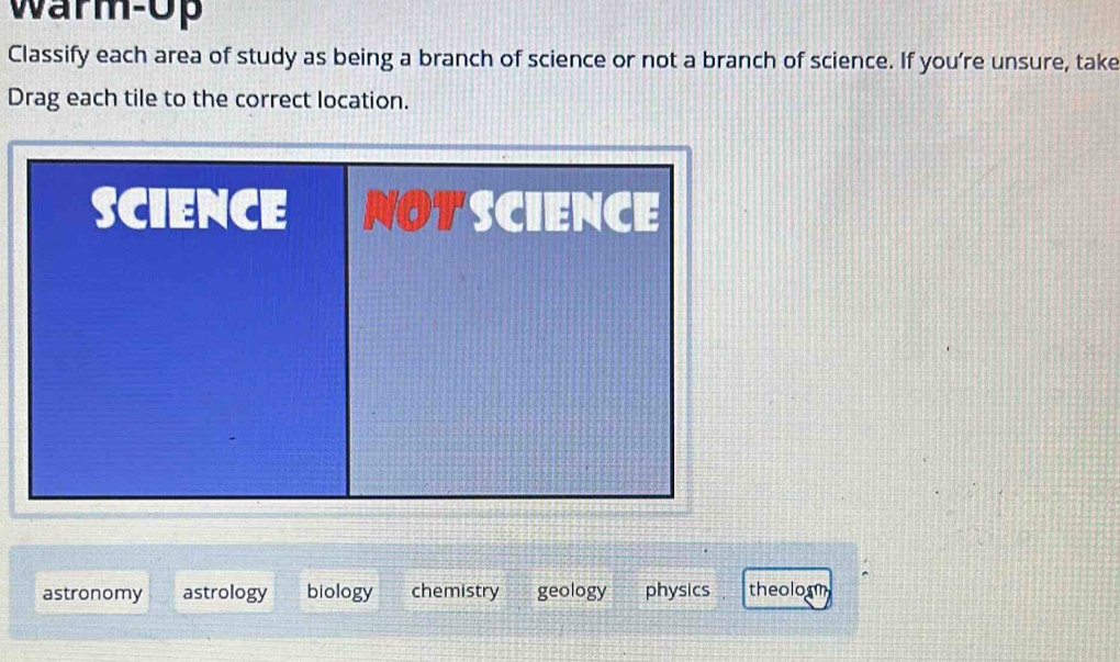 warm-Up
Classify each area of study as being a branch of science or not a branch of science. If you’re unsure, take
Drag each tile to the correct location.
astronomy astrology biology chemistry geology physics theoloom