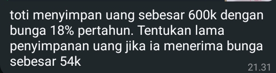 toti menyimpan uang sebesar 600k dengan 
bunga 18% pertahun. Tentukan lama 
penyimpanan uang jika ia menerima bunga 
sebesar 54k
21.31