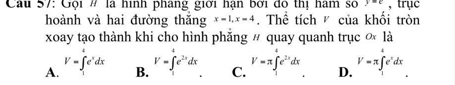 Cau 57: Gội # là hình phang giới hạn bởi dó thị ham số y=e , trục
hoành và hai đường thăng x=1, x=4. Thể tích của khổi tròn
xoay tạo thành khi cho hình phăng # quay quanh trục ơ là
A. V=∈t _1^(4e^x)dx
B. V=∈t _1^(4e^2x)dx
V=π ∈t e^(2x)dx
C.
D. V=π ∈t _1^(4e^x)dx