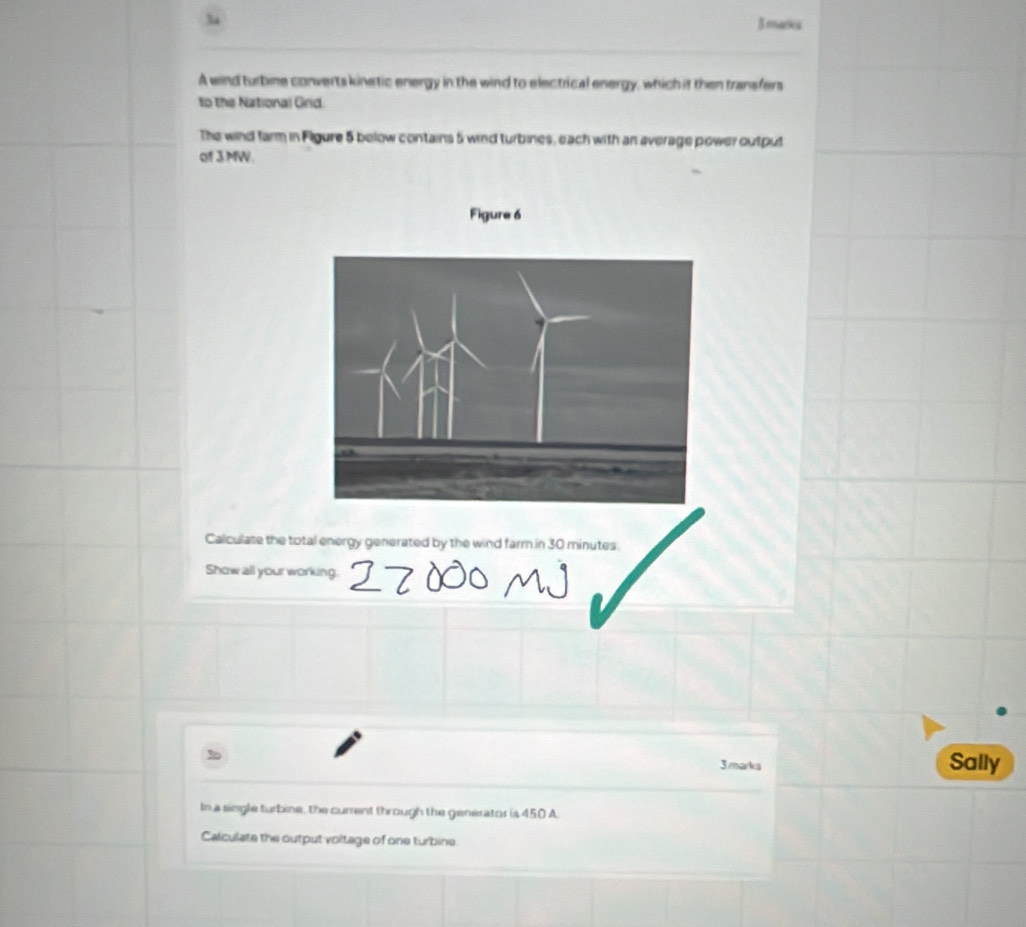 3a 
Jmaxs 
A wind turbine converts kinetic energy in the wind to electrical energy, which it then transfers 
to the National Grid. 
The wind farm in Figure 5 below contains 5 wind turbines, each with an average power output 
of 3MW. 
Figure 6 
Calculate the total energy generated by the wind farm in 30 minutes. 
Show all your working. 
3 marks 
Sally 
In a single turbine, the current through the generator is 450 A 
Calculate the output voltage of one turbine