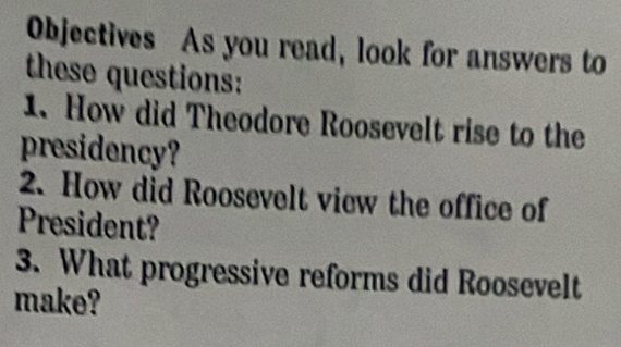 Objectives As you read, look for answers to 
these questions: 
1. How did Theodore Roosevelt rise to the 
presidency? 
2. How did Roosevelt view the office of 
President? 
3. What progressive reforms did Roosevelt 
make?