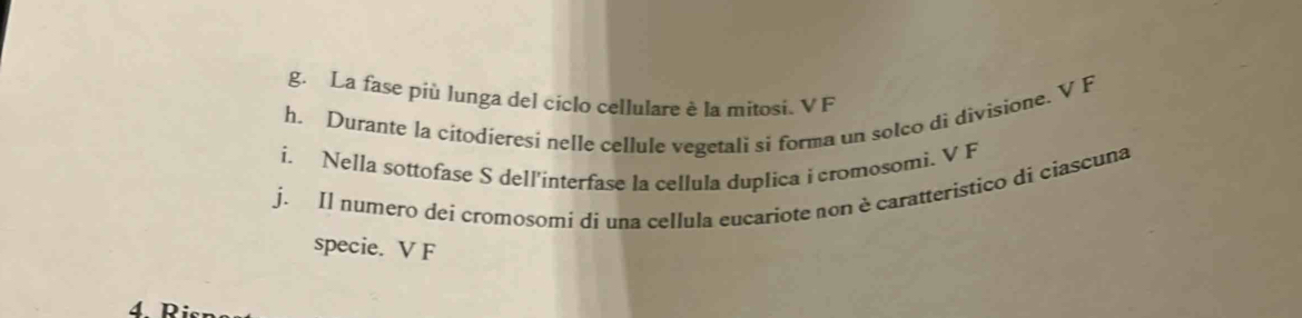 La fase più lunga del ciclo cellulare è la mitosi. V F
h. Durante la cítodieresi nelle cellule vegetali si forma un solco di divisione. V F
i. Nella sottofase S dell'interfase la cellula duplica i cromosomi. V F
j. Il numero dei cromosomi dí una cellula eucariote non è caratteristico di ciascuna
specie. V F
4 Ri