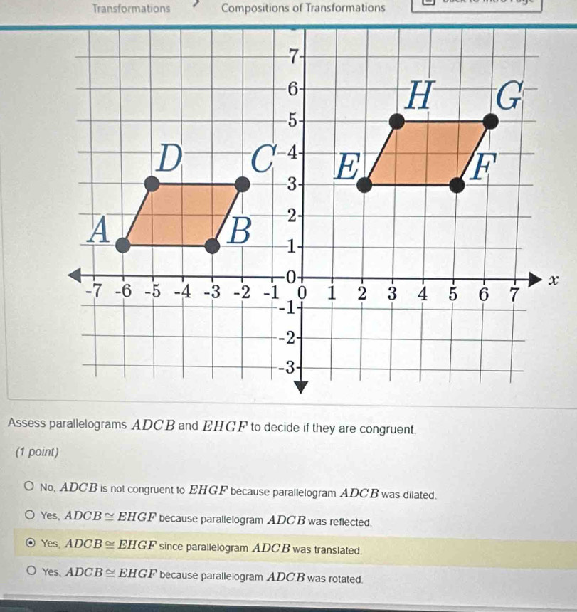 Transformations Compositions of Transformations
Assess parallelograms ADCB and EHGF to decide if they are congruent.
(1 point)
No, ADCB is not congruent to EHGF because parallelogram ADCB was dilated.
Yes, ADCB≌ EHGF because parallelogram ADCB was reflected.
Yes, ADCB≌ EHGF since parallelogram ADCB was translated.
Yes, ADCB≌ EHGF because parallelogram ADCB was rotated.