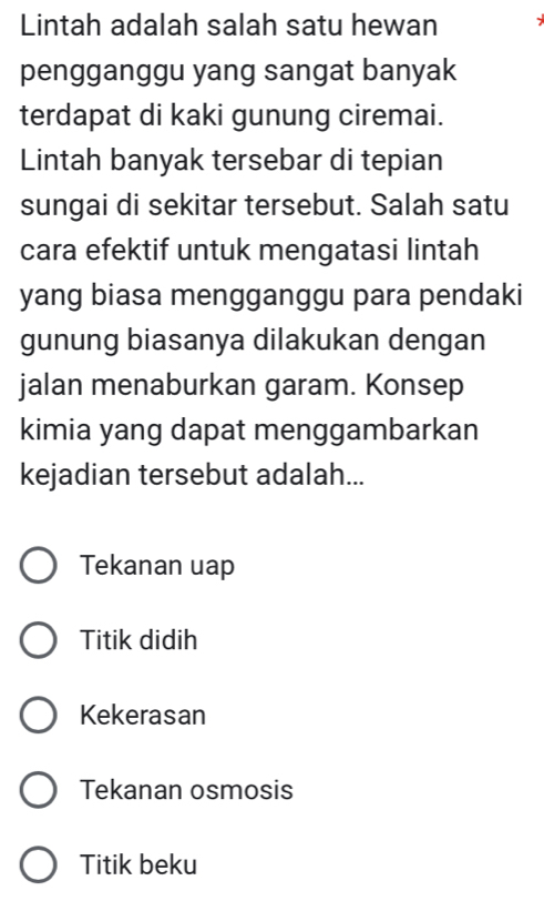 Lintah adalah salah satu hewan
pengganggu yang sangat banyak
terdapat di kaki gunung ciremai.
Lintah banyak tersebar di tepian
sungai di sekitar tersebut. Salah satu
cara efektif untuk mengatasi lintah
yang biasa mengganggu para pendaki
gunung biasanya dilakukan dengan
jalan menaburkan garam. Konsep
kimia yang dapat menggambarkan
kejadian tersebut adalah...
Tekanan uap
Titik didih
Kekerasan
Tekanan osmosis
Titik beku