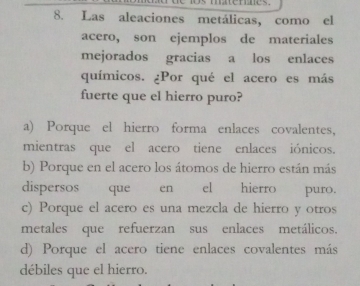 Las aleaciones metálicas, como el
acero, son ejemplos de materiales
mejorados gracias a los enlaces
químicos. ¿Por qué el acero es más
fuerte que el hierro puro?
a) Porque el hierro forma enlaces covalentes,
mientras que el acero tiene enlaces iónicos.
b) Porque en el acero los átomos de hierro están más
dispersos que en el hierro puro.
c) Porque el acero es una mezcla de hierro y otros
metales que refuerzan sus enlaces metálicos.
d) Porque el acero tiene enlaces covalentes más
débiles que el hierro.