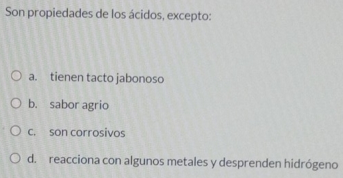 Son propiedades de los ácidos, excepto:
a. tienen tacto jabonoso
b. sabor agrio
c. son corrosivos
d. reacciona con algunos metales y desprenden hidrógeno