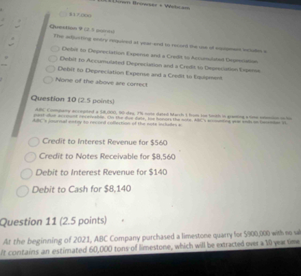 # Down Browser + Webcam
$17,000
Question 9 (2.5 paints)
The adjusting entry required at year -end to record the use of equipmers includes e
Debit to Depreciation Expense and a Credit to Accumulated Depresiation
Debit to Accumulated Depreciation and a Credit to Depreciation Experse
Debit to Depreciation Expense and a Credit to Equipment
None of the above are correct
Question 10 (2.5 points)
ABC Commpany accepted a 58,000, 90-day, 7% note dated March 1 from loe Smuth in granting s time extension on ls
past cue account receivabile. On the due date, loe honors the note. ABC's accounting year ends on Deceibar 3
ABC 's journal entry to record collection of the note includes a
Credit to Interest Revenue for $560
Credit to Notes Receivable for $8,560
Debit to Interest Revenue for $140
Debit to Cash for $8,140
Question 11 (2.5 points)
At the beginning of 2021, ABC Company purchased a limestone quarry for $900,000 with no sal
It contains an estimated 60,000 tons of limestone, which will be extracted over a 10 year time