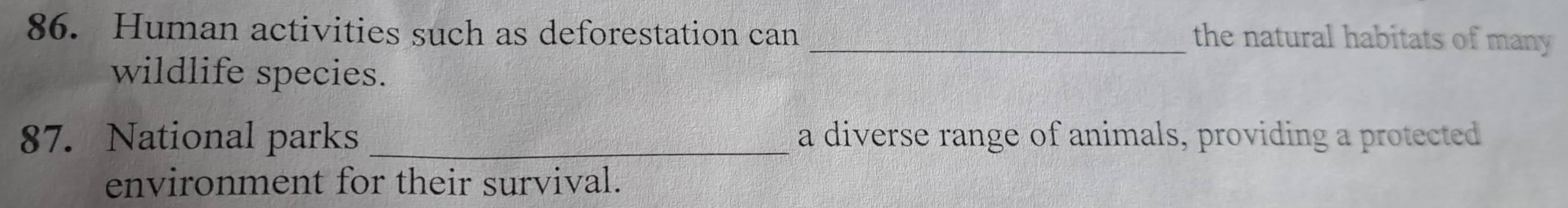 Human activities such as deforestation can _the natural habitats of many 
wildlife species. 
87. National parks _a diverse range of animals, providing a protected 
environment for their survival.