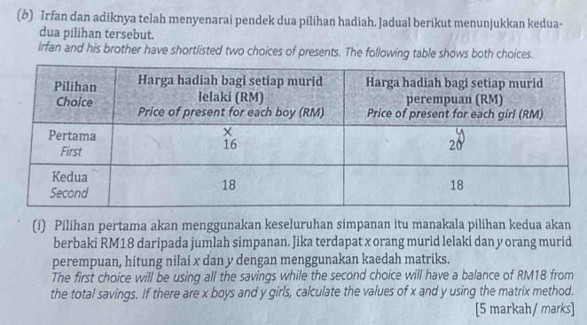 Irfan dan adiknya telah menyenarai pendek dua pilihan hadiah. Jadual berikut menunjukkan kedua- 
dua pilihan tersebut. 
Irfan and his brother have shortlisted two choices of presents. The following table shows both choices. 
(i) Pilihan pertama akan menggunakan keseluruhan simpanan itu manakala pilihan kedua akan 
berbaki RM18 daripada jumlah simpanan. Jika terdapat x orang murid lelaki dan y orang murid 
perempuan, hitung nilai x dan y dengan menggunakan kaedah matriks. 
The first choice will be using all the savings while the second choice will have a balance of RM18 from 
the total savings. If there are x boys and y girls, calculate the values of x and y using the matrix method. 
[5 markah/ marks]