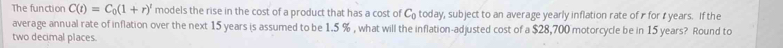 The function C(t)=C_0(1+r)^t models the rise in the cost of a product that has a cost of C_0 today, subject to an average yearly inflation rate of r for ₹ years. If the 
average annual rate of inflation over the next 15 years is assumed to be 1.5 % , what will the inflation-adjusted cost of a $28,700 motorcycle be in 15 years? Round to 
two decimal places.