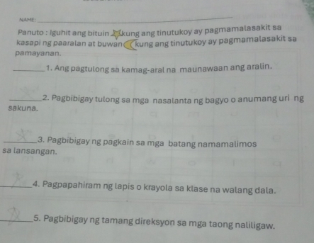 NAME: 
_ 
Panuto : Iguhit ang bituin 2 kung ang tinutukoy ay pagmamalasakit sa 
kasapi ng paaralan at buwan( kung ang tinutukoy ay pagmamalasakit sa 
pamayanan. 
_1. Ang pagtulong sa kamag-aral na maunawaan ang aralin. 
_2. Pagbibigay tulong sa mga nasalanta ng bagyo o anumang uri ng 
sakuna. 
_3. Pagbibigay ng pagkain sa mga batang namamalimos 
sa lansangan. 
_4. Pagpapahiram ng lapis o krayola sa klase na walang dala. 
_5. Pagbibigay ng tamang direksyon sa mga taong naliligaw.