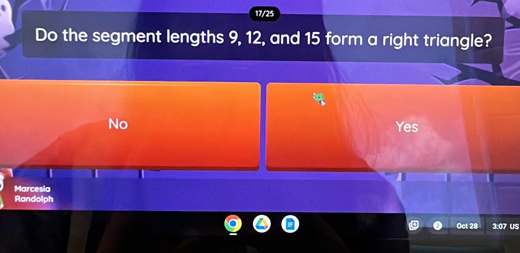 17/25
Do the segment lengths 9, 12, and 15 form a right triangle?
No Yes
Marcesia
Randolph
Oct 28 3:07 US