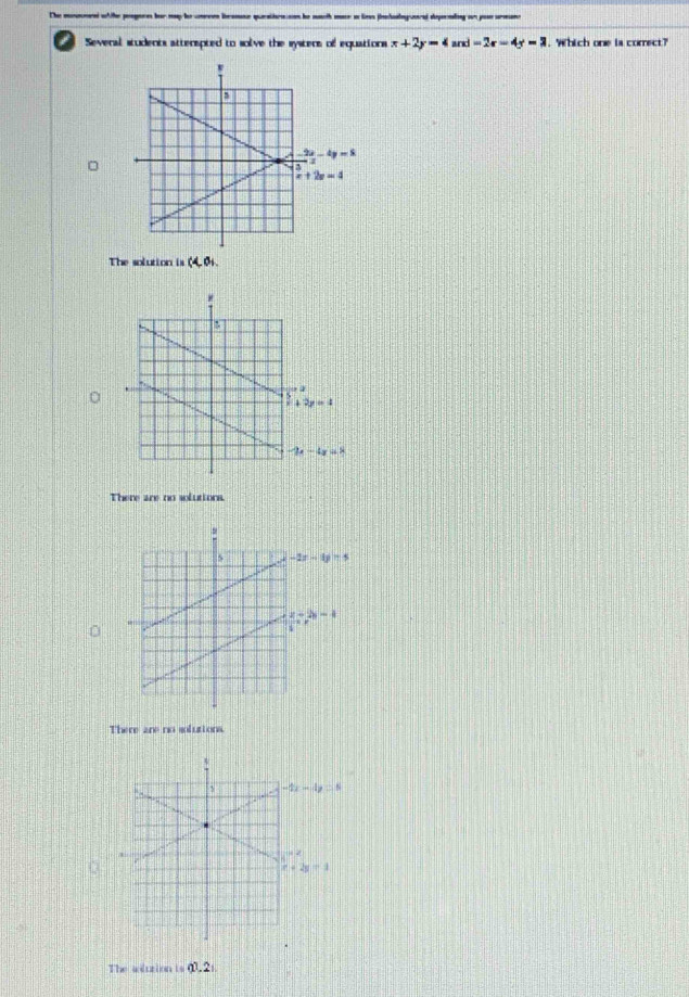 The mnonend wh the peagere ber my he cnrees bramse queatirnes he mch mr a le jhlag uared deperading on yo urmn
Several students atterepted to solve the systers of equations x+2y=4and=2x-4y=3 Which one is correct?
The solution is (4,0)
There are no solutions.
There are no solutions.
The aluzion is 0.21.