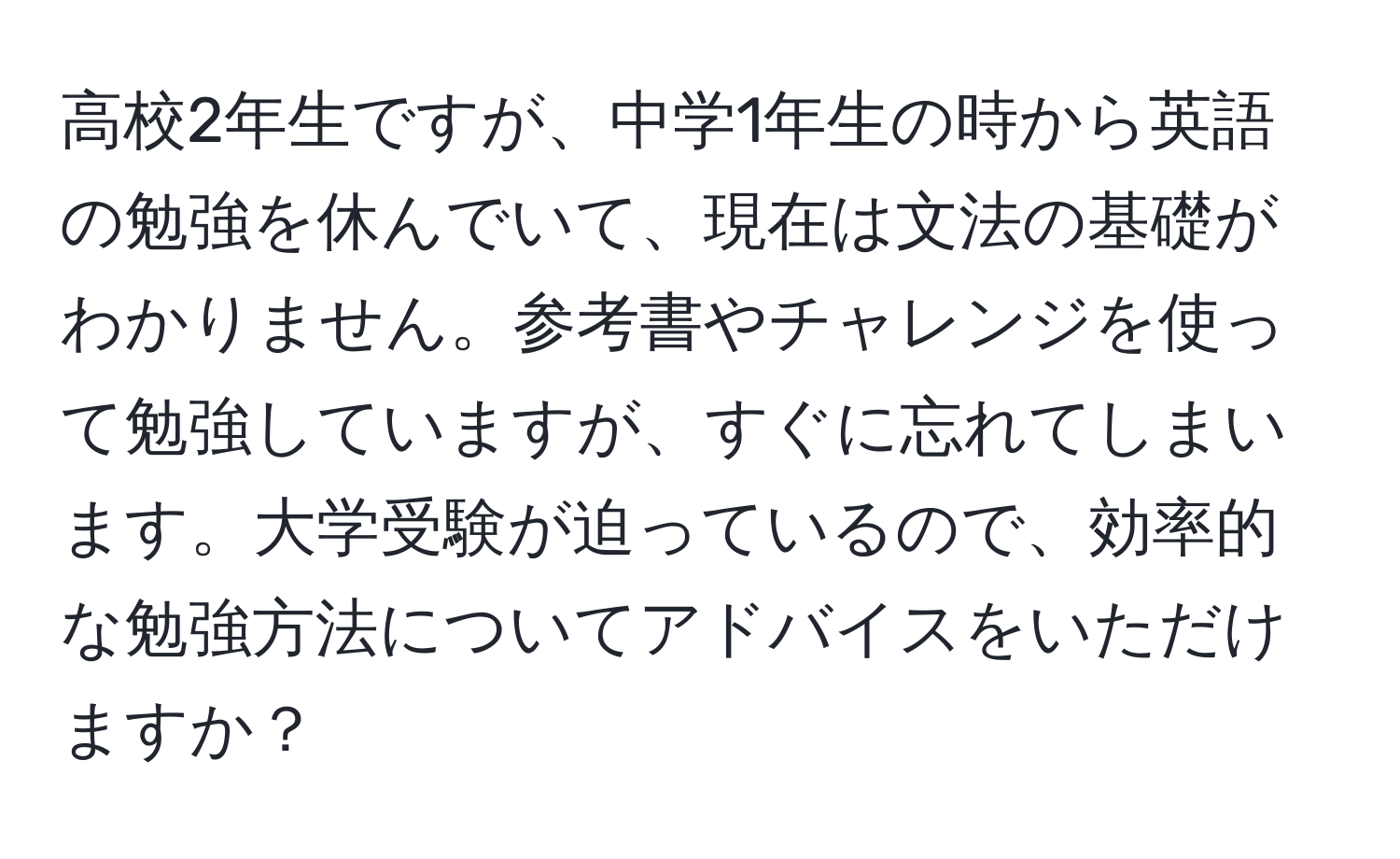 高校2年生ですが、中学1年生の時から英語の勉強を休んでいて、現在は文法の基礎がわかりません。参考書やチャレンジを使って勉強していますが、すぐに忘れてしまいます。大学受験が迫っているので、効率的な勉強方法についてアドバイスをいただけますか？