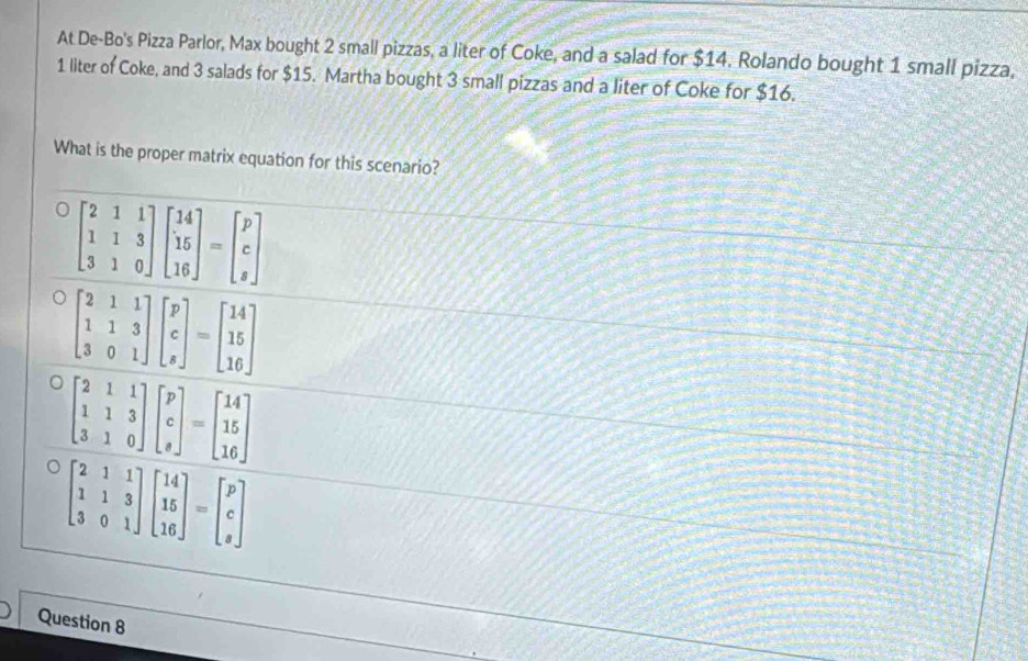 At De-Bo's Pizza Parlor, Max bought 2 small pizzas, a liter of Coke, and a salad for $14. Rolando bought 1 small pizza,
1 liter of Coke, and 3 salads for $15. Martha bought 3 small pizzas and a liter of Coke for $16.
What is the proper matrix equation for this scenario?
beginbmatrix 2&1&1 1&1&3 3&1&0endbmatrix beginbmatrix 14 15 16endbmatrix =beginbmatrix p c sendbmatrix
beginbmatrix 2&1&1 1&1&3 3&0&1endbmatrix beginbmatrix 14 15 16endbmatrix =beginbmatrix p c sendbmatrix
Question 8