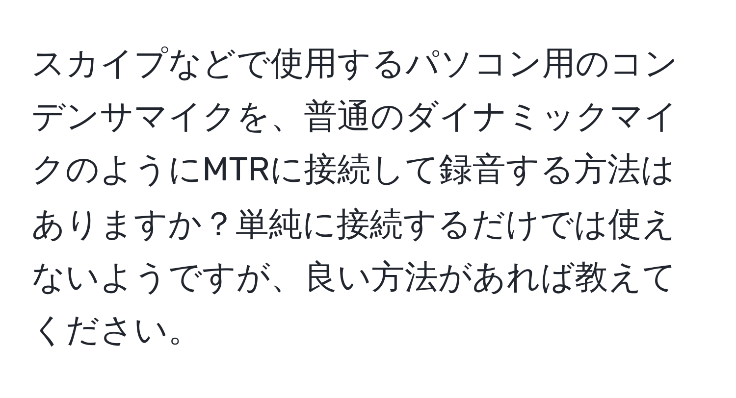 スカイプなどで使用するパソコン用のコンデンサマイクを、普通のダイナミックマイクのようにMTRに接続して録音する方法はありますか？単純に接続するだけでは使えないようですが、良い方法があれば教えてください。