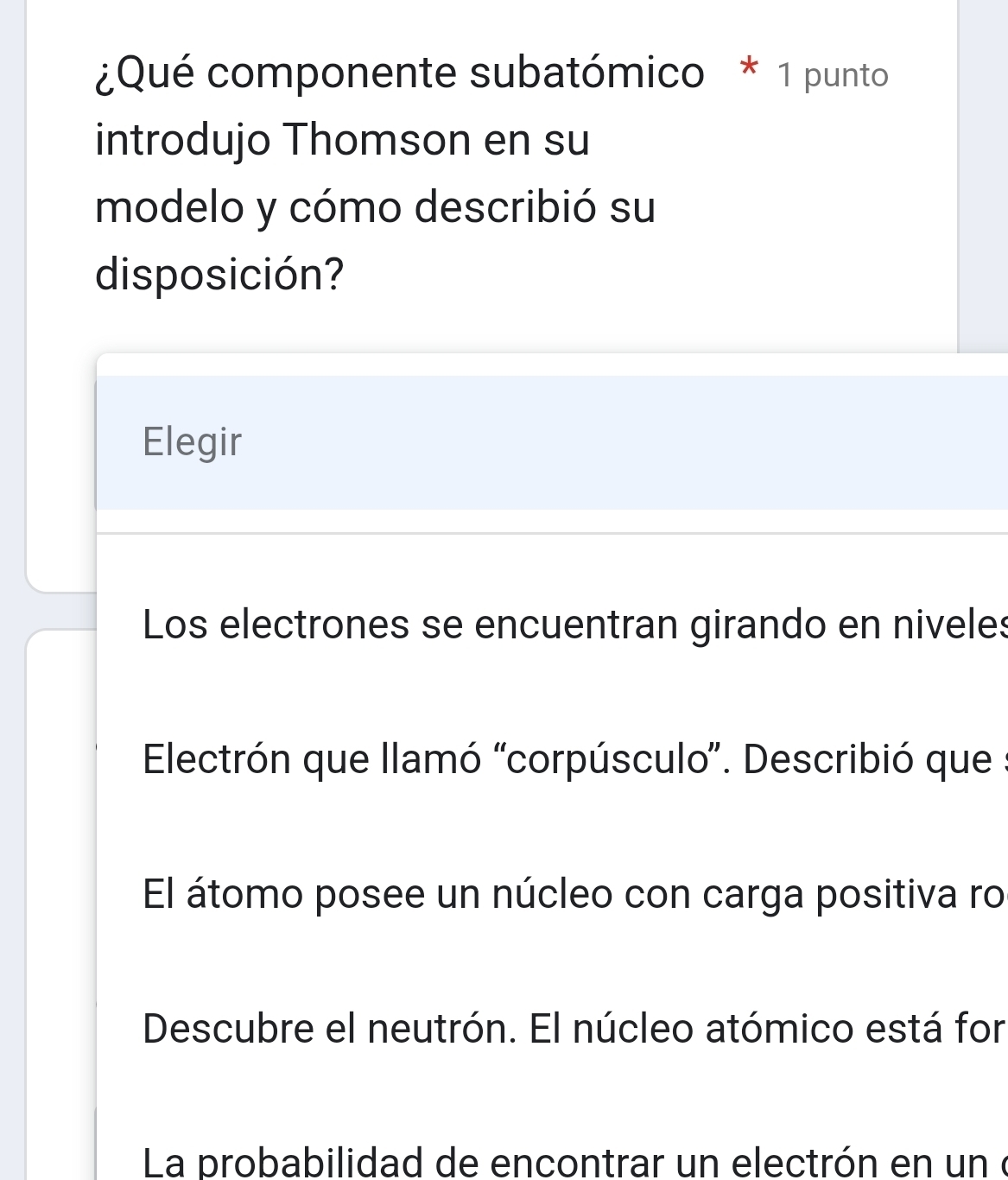 ¿Qué componente subatómico * 1 punto
introdujo Thomson en su
modelo y cómo describió su
disposición?
Elegir
Los electrones se encuentran girando en niveles
Electrón que llamó 'corpúsculo''. Describió que :
El átomo posee un núcleo con carga positiva ro
Descubre el neutrón. El núcleo atómico está for
La probabilidad de encontrar un electrón en un é