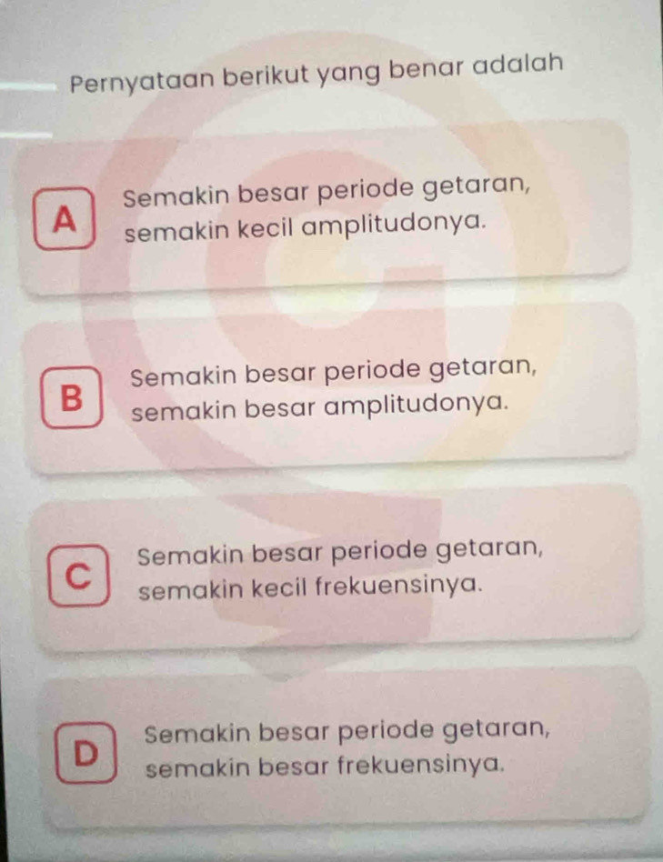 Pernyataan berikut yang benar adalah
A Semakin besar periode getaran,
semakin kecil amplitudonya.
B Semakin besar periode getaran,
semakin besar amplitudonya.
C Semakin besar periode getaran,
semakin kecil frekuensinya.
D Semakin besar periode getaran,
semakin besar frekuensinya.