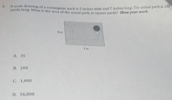 A scale drawing of a rectangular park is 5 inches wide and 7 inches long. The actual park is 26
yards long. What is the area of the actual park, in square yards? Show your work
A. 35
B. 200
C. 1,400
D. 56,000