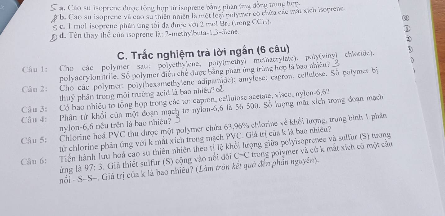 a. Cao su isoprene được tổng hợp từ isoprene bằng phản ứng đồng trùng hợp.
b. Cao su isoprene và cao su thiên nhiên là một loại polymer có chứa các mắt xích isoprene.
g c. 1 mol isoprene phản ứng tối đa được với 2 mol Br₂ (trong CCl₄).
⑪
d. Tên thay thế của isoprene là: 2-methylbuta-1,3-diene. ①
D
C. Trắc nghiệm trả lời ngắn (6 câu)
D
D
Câu 1: Cho các polymer sau: polyethylene, poly(methyl methacrylate), poly(vinyl chloride),
)
polyacrylonitrile. Số polymer điều chế được bằng phản ứng trùng hợp là bao nhiêu?
Câu 2: Cho các polymer: poly(hexamethylene adipamide); amylose; capron; cellulose. Số polymer bị
thuỷ phân trong môi trường acid là bao nhiêu?
Câu 3: Có bao nhiêu tơ tổng hợp trong các tơ: capron, cellulose acetate, visco, nylon-6,6?
Câu 4: Phân tử khối của một đoạn mạch tơ nylon-6,6 là 56 500. Số lượng mắt xích trong đoạn mạch
nylon-6,6 nêu trên là bao nhiêu?
Câu 5: Chlorine hoá PVC thu được một polymer chứa 63,96% chlorine về khối lượng, trung bình 1 phân
tử chlorine phản ứng với k mắt xích trong mạch PVC. Giá trị của k là bao nhiêu?
Câu 6: Tiến hành lưu hoá cao su thiên nhiên theo tỉ lệ khối lượng giữa polyisoprenee và sulfur (S) tương trong polymer và cứ k mắt xích có một cầu
ứng là 97:3. Giả thiết sulfur (S) cộng vào nối đôi C=C
nối −S-S-. Giá trị của k là bao nhiêu? (Làm tròn kết quả đến phần nguyên).