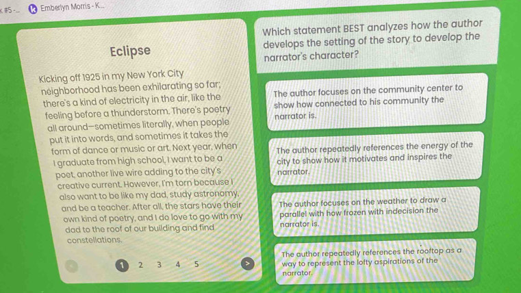 #5 -. Emberlyn Morris - K...
Which statement BEST analyzes how the author
Eclipse develops the setting of the story to develop the
narrator's character?
Kicking off 1925 in my New York City
neighborhood has been exhilarating so far;
there's a kind of electricity in the air, like the The author focuses on the community center to
feeling before a thunderstorm. There's poetry narrator is. show how connected to his community the
all around-sometimes literally, when people
put it into words, and sometimes it takes the
form of dance or music or art. Next year, when The author repeatedly references the energy of the
I graduate from high school, I want to be a city to show how it motivates and inspires the
poet, another live wire adding to the city's narrator.
creative current. However, I'm torn because I
also want to be like my dad, study astronomy,
and be a teacher. After all, the stars have their The author focuses on the weather to draw a
own kind of poetry, and I do love to go with my parallel with how frozen with indecision the
dad to the roof of our building and find narrator is.
constellations.
The author repeatedly references the rooftop as a
1 2 3 4 5 way to represent the lofty aspirations of the
narrator.