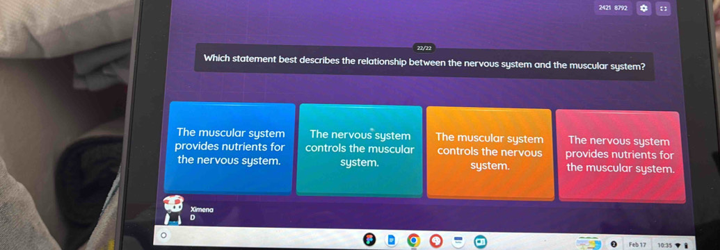 2421 8792 a 【
Which statement best describes the relationship between the nervous system and the muscular system?
The muscular system The nervous system The muscular system The nervous system
provides nutrients for controls the muscular controls the nervous provides nutrients for
the nervous system. system. system. the muscular system.
Ximena
D
Feb 17